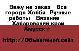 Вяжу на заказ - Все города Хобби. Ручные работы » Вязание   . Хабаровский край,Амурск г.